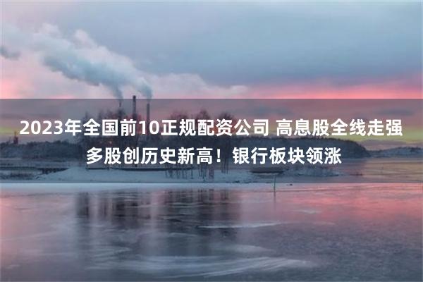 2023年全国前10正规配资公司 高息股全线走强 多股创历史新高！银行板块领涨