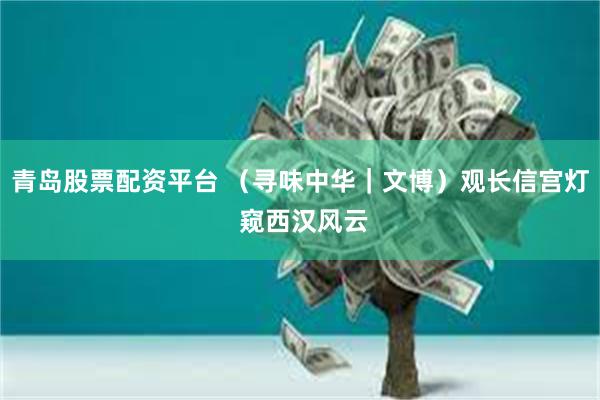 青岛股票配资平台 （寻味中华｜文博）观长信宫灯 窥西汉风云