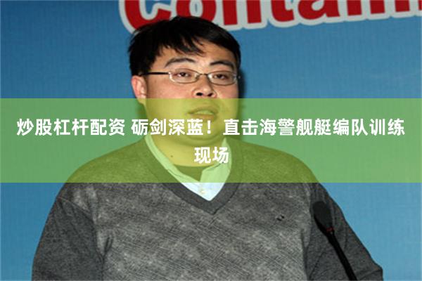 炒股杠杆配资 砺剑深蓝！直击海警舰艇编队训练现场