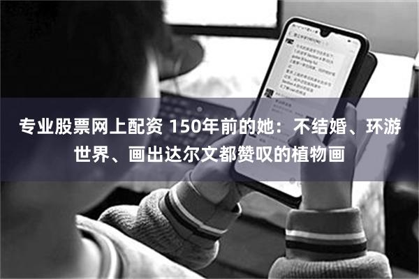 专业股票网上配资 150年前的她：不结婚、环游世界、画出达尔文都赞叹的植物画