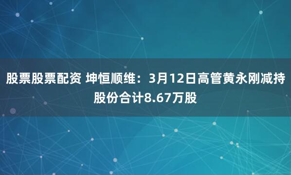 股票股票配资 坤恒顺维：3月12日高管黄永刚减持股份合计8.67万股
