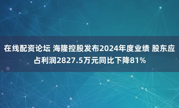 在线配资论坛 海隆控股发布2024年度业绩 股东应占利润2827.5万元同比下降81%
