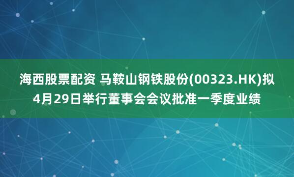 海西股票配资 马鞍山钢铁股份(00323.HK)拟4月29日举行董事会会议批准一季度业绩