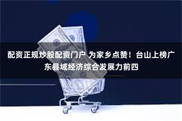 配资正规炒股配资门户 为家乡点赞！台山上榜广东县域经济综合发展力前四