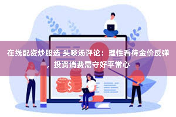 在线配资炒股选 头啖汤评论：理性看待金价反弹，投资消费需守好平常心