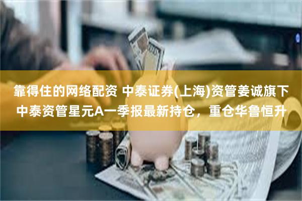 靠得住的网络配资 中泰证券(上海)资管姜诚旗下中泰资管星元A一季报最新持仓，重仓华鲁恒升