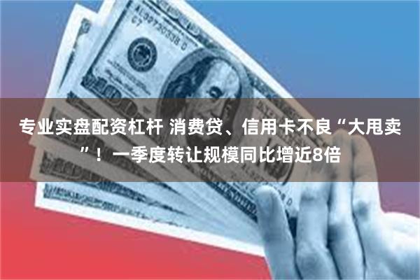 专业实盘配资杠杆 消费贷、信用卡不良“大甩卖”！一季度转让规模同比增近8倍
