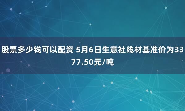 股票多少钱可以配资 5月6日生意社线材基准价为3377.50元/吨