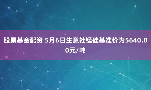 股票基金配资 5月6日生意社锰硅基准价为5640.00元/吨