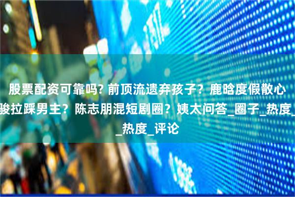 股票配资可靠吗? 前顶流遗弃孩子？鹿晗度假散心？曹骏拉踩男主？陈志朋混短剧圈？姨太问答_圈子_热度_评论