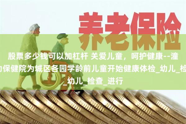 股票多少钱可以加杠杆 关爱儿童，呵护健康--潼关县妇幼保健院为城区各园学龄前儿童开始健康体检_幼儿_检查_进行