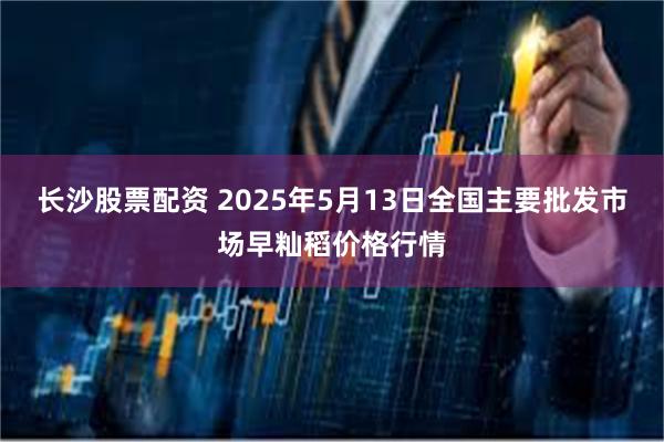 长沙股票配资 2025年5月13日全国主要批发市场早籼稻价格行情