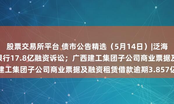 股票交易所平台 债市公告精选（5月14日）|泛海控股被执行，事涉民生银行17.8亿融资诉讼；广西建工集团子公司商业票据及融资租赁借款逾期3.857亿