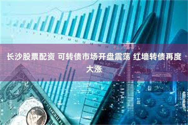 长沙股票配资 可转债市场开盘震荡 红墙转债再度大涨