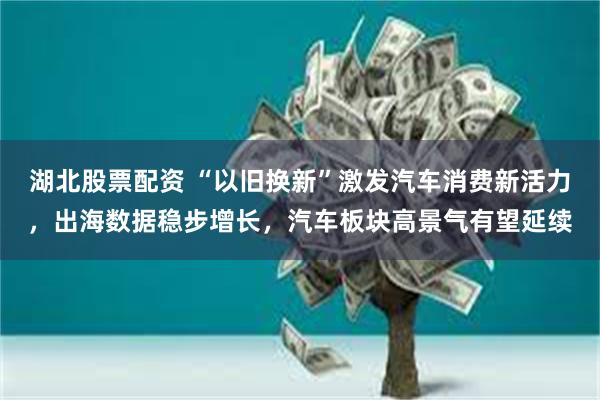 湖北股票配资 “以旧换新”激发汽车消费新活力，出海数据稳步增长，汽车板块高景气有望延续