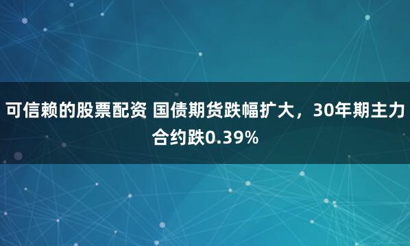 可信赖的股票配资 国债期货跌幅扩大，30年期主力合约跌0.39%