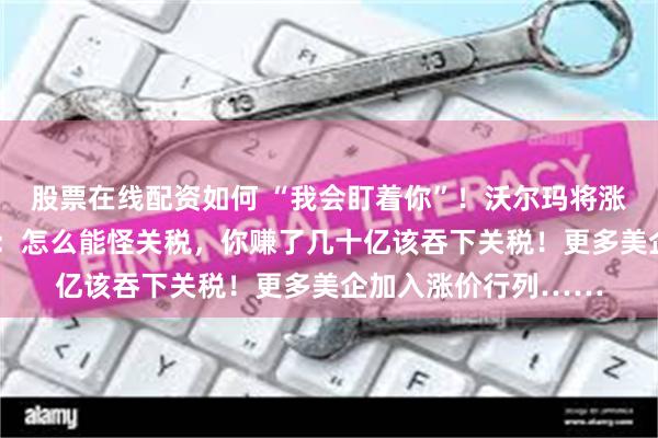 股票在线配资如何 “我会盯着你”！沃尔玛将涨价，特朗普“破防”：怎么能怪关税，你赚了几十亿该吞下关税！更多美企加入涨价行列……