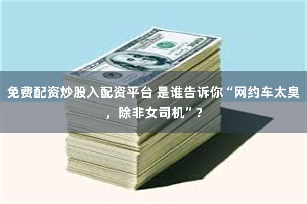 免费配资炒股入配资平台 是谁告诉你“网约车太臭，除非女司机”？