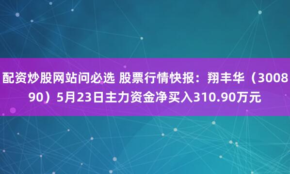 配资炒股网站问必选 股票行情快报：翔丰华（300890）5月23日主力资金净买入310.90万元
