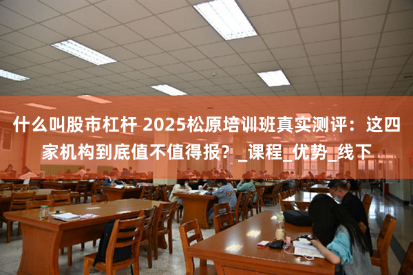 什么叫股市杠杆 2025松原培训班真实测评：这四家机构到底值不值得报？_课程_优势_线下