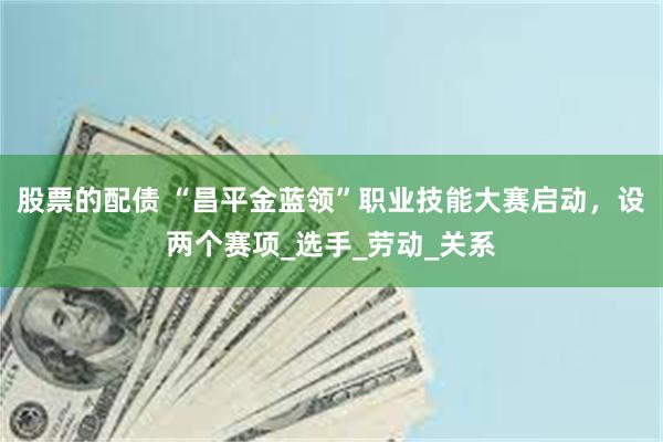 股票的配债 “昌平金蓝领”职业技能大赛启动，设两个赛项_选手_劳动_关系