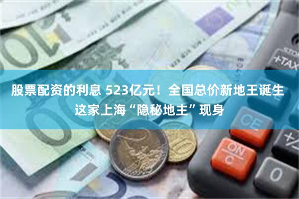 股票配资的利息 523亿元！全国总价新地王诞生 这家上海“隐秘地主”现身