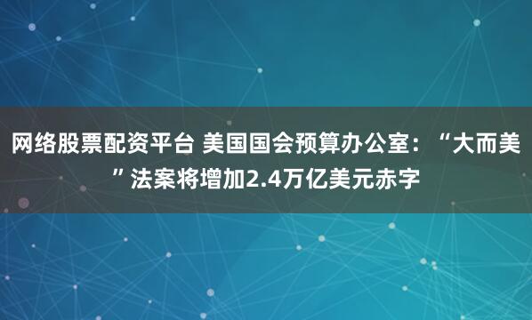 网络股票配资平台 美国国会预算办公室：“大而美”法案将增加2.4万亿美元赤字