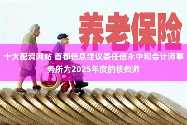 十大配资网站 首都信息建议委任信永中和会计师事务所为2025年度的核数师