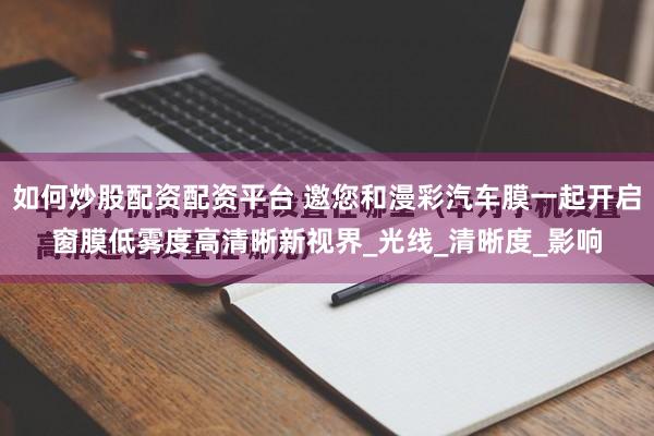 如何炒股配资配资平台 邀您和漫彩汽车膜一起开启窗膜低雾度高清晰新视界_光线_清晰度_影响