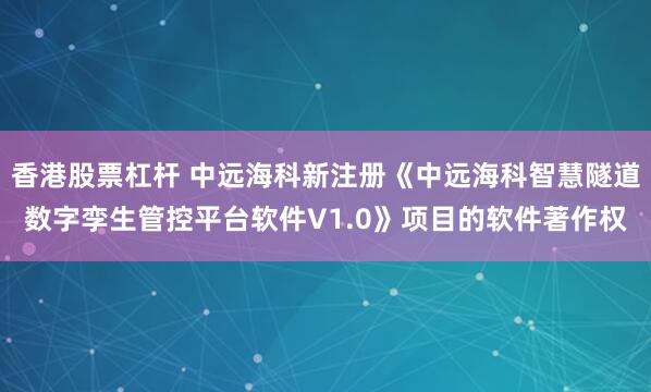 香港股票杠杆 中远海科新注册《中远海科智慧隧道数字孪生管控平台软件V1.0》项目的软件著作权