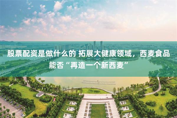 股票配资是做什么的 拓展大健康领域，西麦食品能否“再造一个新西麦”