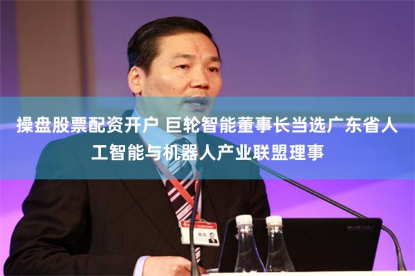 操盘股票配资开户 巨轮智能董事长当选广东省人工智能与机器人产业联盟理事