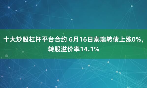 十大炒股杠杆平台合约 6月16日泰瑞转债上涨0%，转股溢价率14.1%