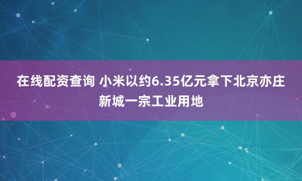 在线配资查询 小米以约6.35亿元拿下北京亦庄新城一宗工业用地