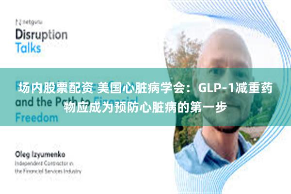 场内股票配资 美国心脏病学会：GLP-1减重药物应成为预防心脏病的第一步