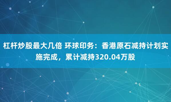 杠杆炒股最大几倍 环球印务：香港原石减持计划实施完成，累计减持320.04万股