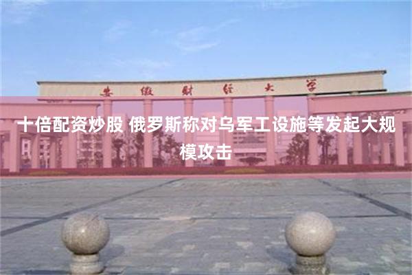 十倍配资炒股 俄罗斯称对乌军工设施等发起大规模攻击