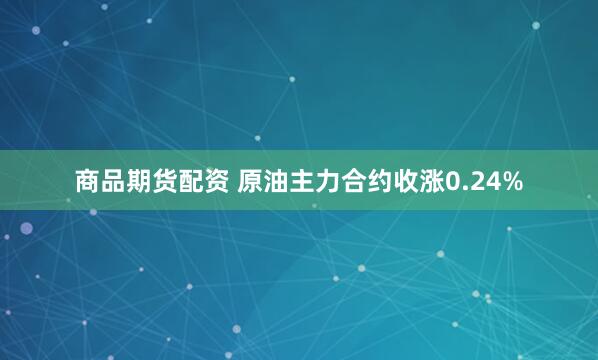 商品期货配资 原油主力合约收涨0.24%