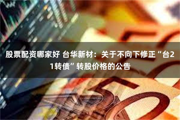 股票配资哪家好 台华新材：关于不向下修正“台21转债”转股价格的公告