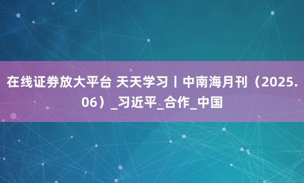 在线证劵放大平台 天天学习丨中南海月刊（2025.06）_习近平_合作_中国