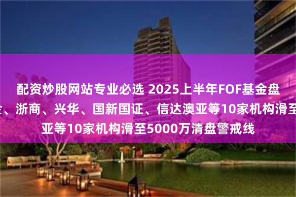 配资炒股网站专业必选 2025上半年FOF基金盘点：前海联合、中金、浙商、兴华、国新国证、信达澳亚等10家机构滑至5000万清盘警戒线