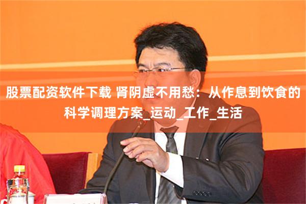 股票配资软件下载 肾阴虚不用愁：从作息到饮食的科学调理方案_运动_工作_生活