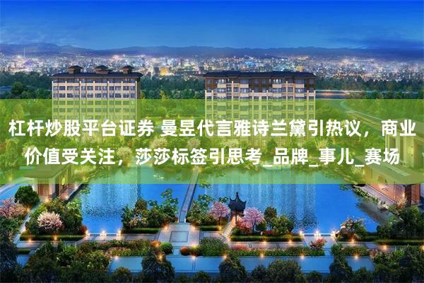 杠杆炒股平台证券 曼昱代言雅诗兰黛引热议，商业价值受关注，莎莎标签引思考_品牌_事儿_赛场