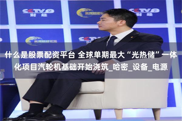 什么是股票配资平台 全球单期最大“光热储”一体化项目汽轮机基础开始浇筑_哈密_设备_电源