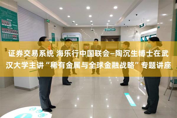 证券交易系统 海乐行中国联会—陶沉生博士在武汉大学主讲“稀有金属与全球金融战略”专题讲座