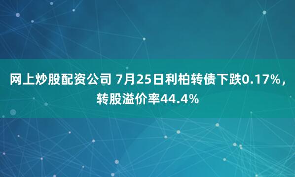 网上炒股配资公司 7月25日利柏转债下跌0.17%，转股溢价率44.4%