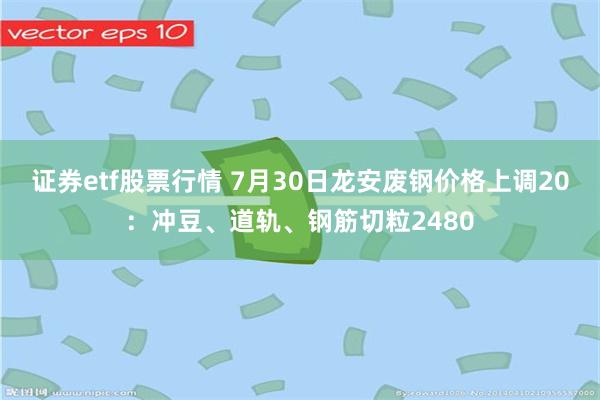 证券etf股票行情 7月30日龙安废钢价格上调20：冲豆、道轨、钢筋切粒2480
