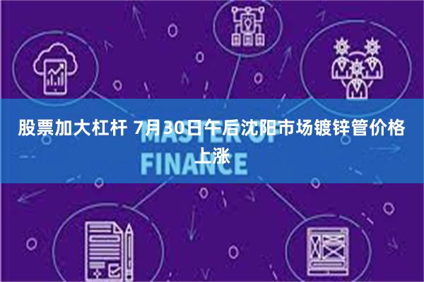 股票加大杠杆 7月30日午后沈阳市场镀锌管价格上涨