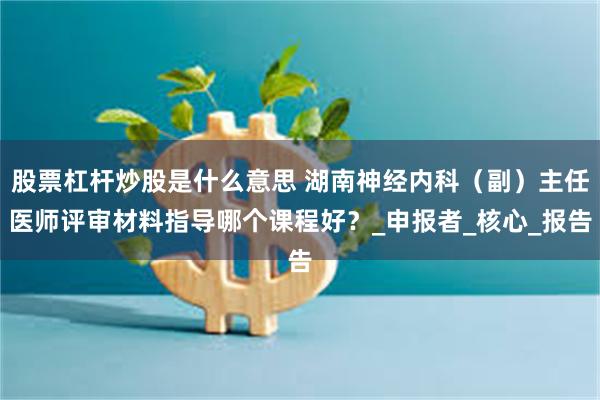 股票杠杆炒股是什么意思 湖南神经内科（副）主任医师评审材料指导哪个课程好？_申报者_核心_报告