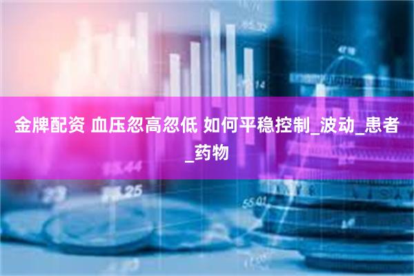 金牌配资 血压忽高忽低 如何平稳控制_波动_患者_药物